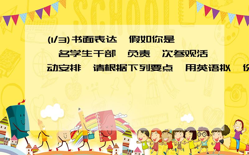 (1/3)书面表达,假如你是一名学生干部,负责一次参观活动安排,请根据下列要点,用英语拟一份100词左右...(1/3)书面表达,假如你是一名学生干部,负责一次参观活动安排,请根据下列要点,用英语拟