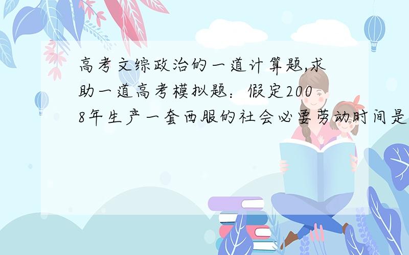 高考文综政治的一道计算题,求助一道高考模拟题：假定2008年生产一套西服的社会必要劳动时间是生产一件夹克的4倍,且4双奥康皮鞋=两套西服,如果2009年生产西服的社会劳动生产率提高1倍,那