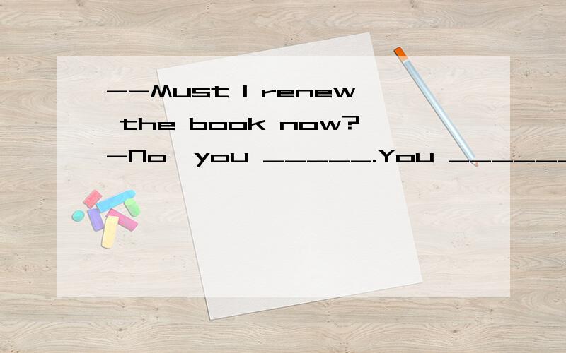 --Must I renew the book now?-No,you _____.You _________ that before2.--Must I renew the book now?-No,you _____.You _________ that before the deadline.A.mustn't; should do B.needn’t; should have doneC.may not; should do D.can't; should have done想