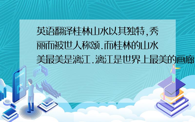 英语翻译桂林山水以其独特,秀丽而被世人称颂.而桂林的山水美最美是漓江.漓江是世界上最美的画廊,是中国风景线上的一颗明珠,是桂林旅游的高潮所在.游览漓江,有一个绝妙之处,就是不愁