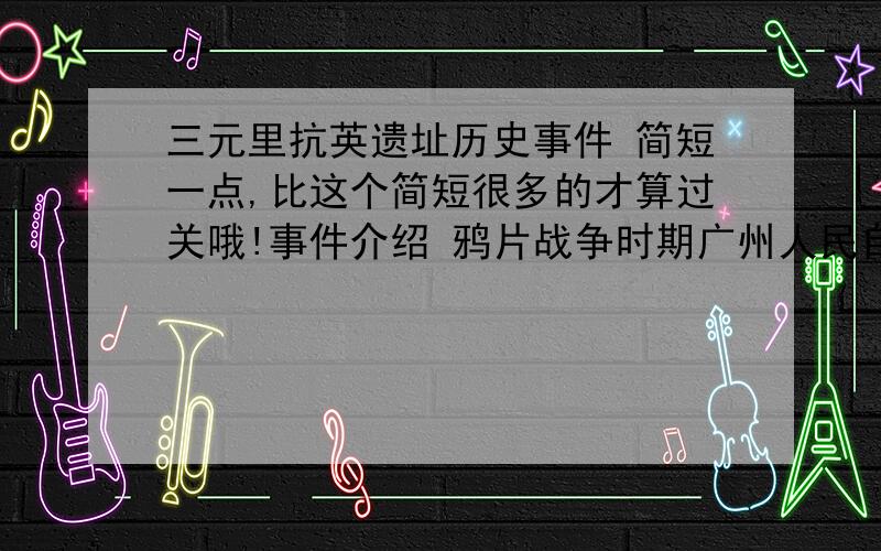 三元里抗英遗址历史事件 简短一点,比这个简短很多的才算过关哦!事件介绍 鸦片战争时期广州人民自发的武装抗英斗争.1841年5月25日(道光二十一年四月初五),英军攻陷广州城北诸炮台,设司令