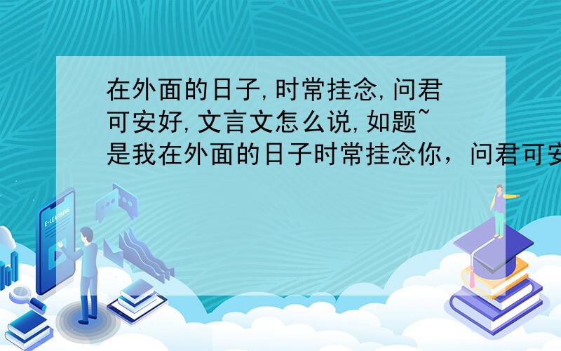 在外面的日子,时常挂念,问君可安好,文言文怎么说,如题~是我在外面的日子时常挂念你，问君可安好~上面说的有点不清楚。