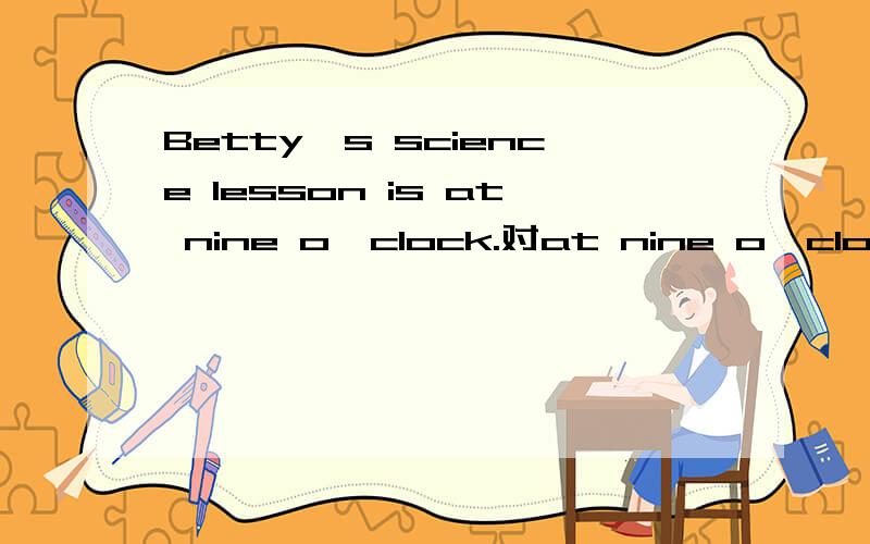 Betty's science lesson is at nine o'clock.对at nine o'clock（划线部分提问）