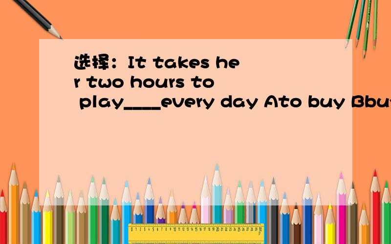 选择：It takes her two hours to play____every day Ato buy Bbuying CboughtDbuysA brave man may fall,but he can not yield.（赠送给你们）不好意思,问题打错了,应是：Shall we shop___a drink?I'm thirsty