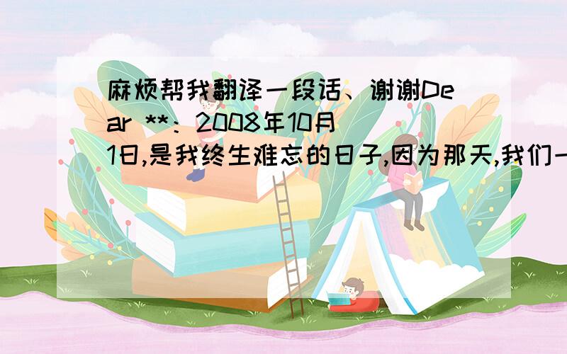 麻烦帮我翻译一段话、谢谢Dear **：2008年10月1日,是我终生难忘的日子,因为那天,我们一起在实践基地参加了厨艺、快乐午餐等活动,通过那次活动,让我们彼此有了了解,我们之间的友谊更加深