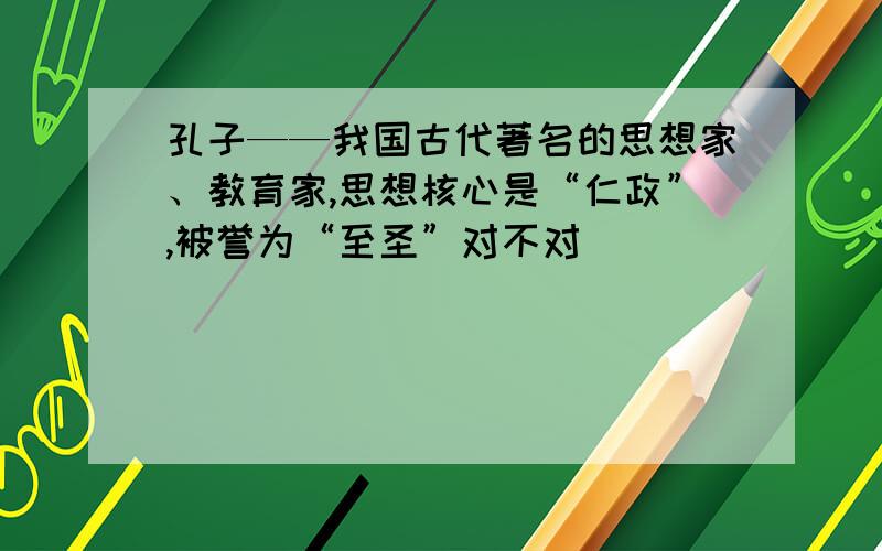 孔子——我国古代著名的思想家、教育家,思想核心是“仁政”,被誉为“至圣”对不对