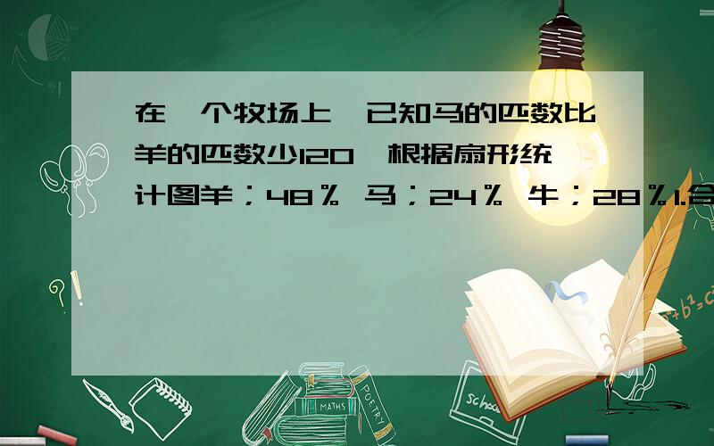 在一个牧场上,已知马的匹数比羊的匹数少120,根据扇形统计图羊；48％ 马；24％ 牛；28％1.合计多少只2.马多少只3.羊多少只4.牛多少只