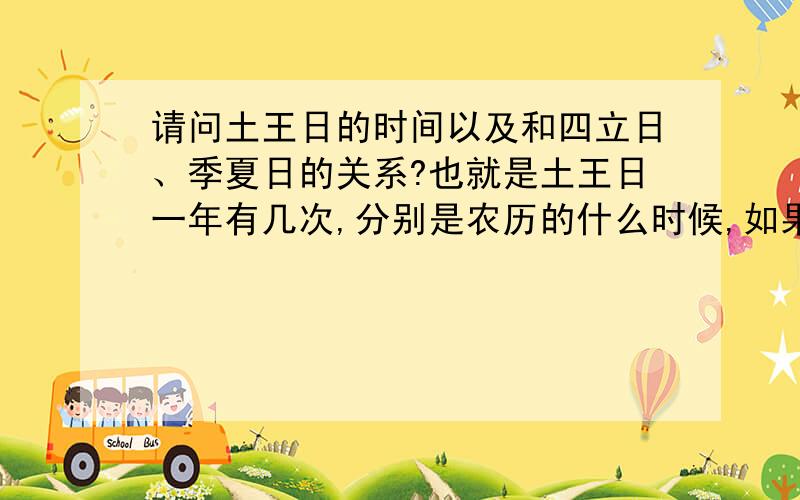 请问土王日的时间以及和四立日、季夏日的关系?也就是土王日一年有几次,分别是农历的什么时候,如果不以农历为参照系统的话,请以四立日为参照系统,比如立春前后多少天,回答的时候麻烦