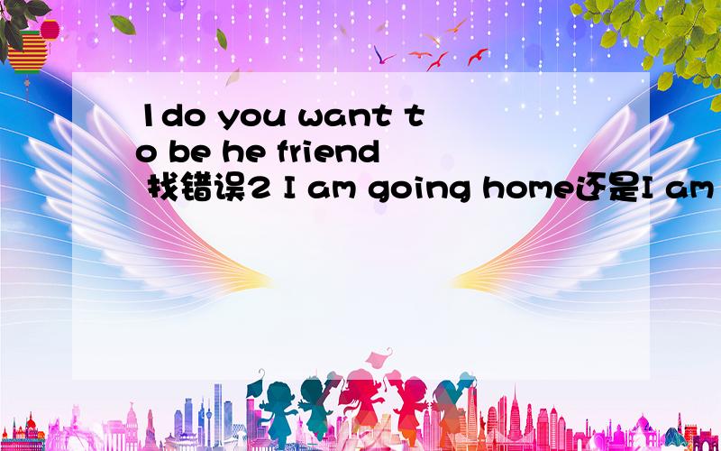 1do you want to be he friend 找错误2 I am going home还是I am going to home