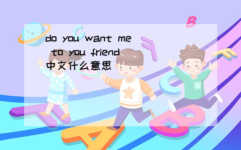 do you want me to you friend中文什么意思