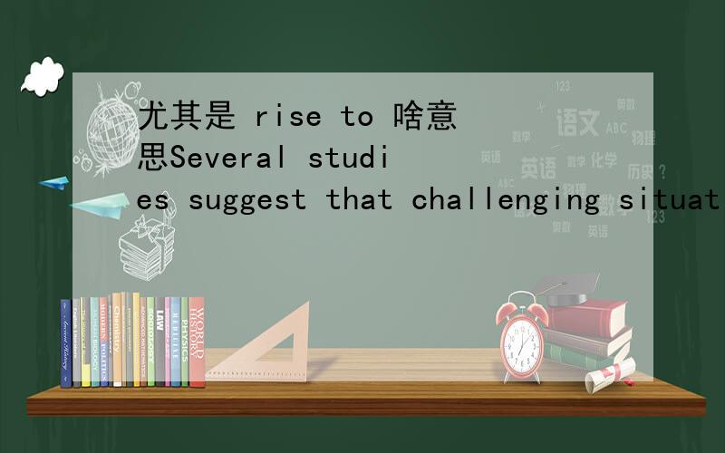 尤其是 rise to 啥意思Several studies suggest that challenging situations in which you're able to rise to the occasion can be good for you.