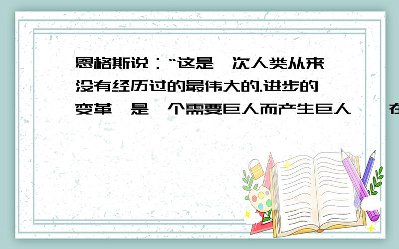 恩格斯说：“这是一次人类从来没有经历过的最伟大的.进步的变革,是一个需要巨人而产生巨人——在思维能力,热情和性格方面,在多才艺和知识渊博方面的巨人的时代.与这次革命相关的是?a