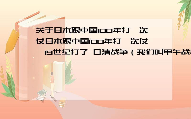 关于日本跟中国100年打一次仗日本跟中国100年打一次仗,19世纪打了 日清战争（我们叫甲午战争）,20世纪 打了一场日中战争（我们叫做抗日战争）,21世纪如果日本跟中国开火,你认为大概 是什