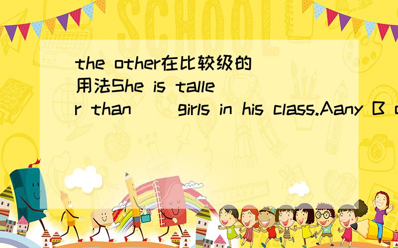 the other在比较级的用法She is taller than( )girls in his class.Aany B other C any other D another这里she不在his class里,所以C排除,但是any+单数,所以A也不能选,只能选B,（the other加复数如果在主语不在class范围内