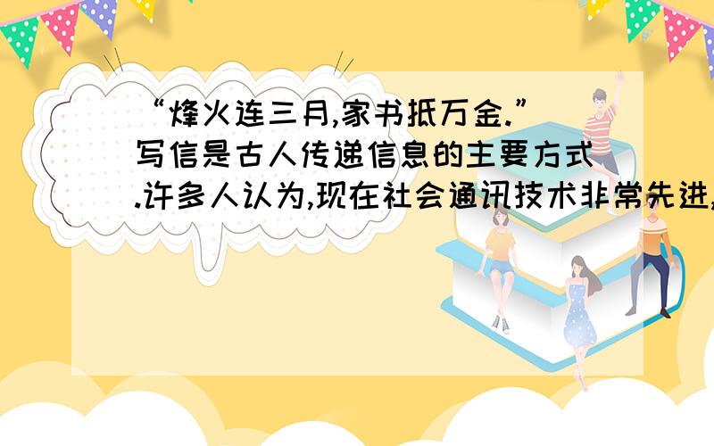 “烽火连三月,家书抵万金.”写信是古人传递信息的主要方式.许多人认为,现在社会通讯技术非常先进,电话、互联网等普及率很高,书信将会推出这个舞台.对此,你有什么看法?请把自己发言内