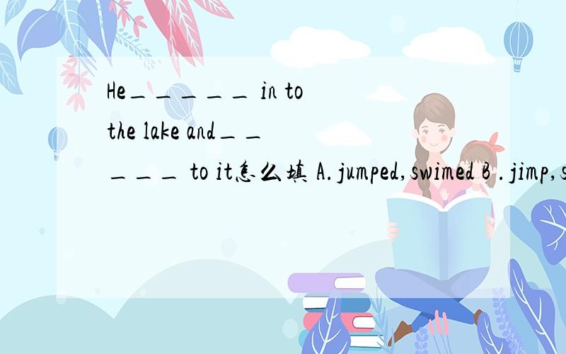 He_____ in to the lake and_____ to it怎么填 A.jumped,swimed B .jimp,swam.C.jumped,swam