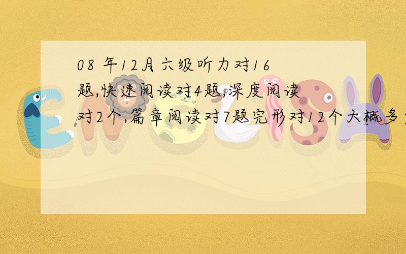 08 年12月六级听力对16题,快速阅读对4题,深度阅读对2个,篇章阅读对7题完形对12个大概多少分?