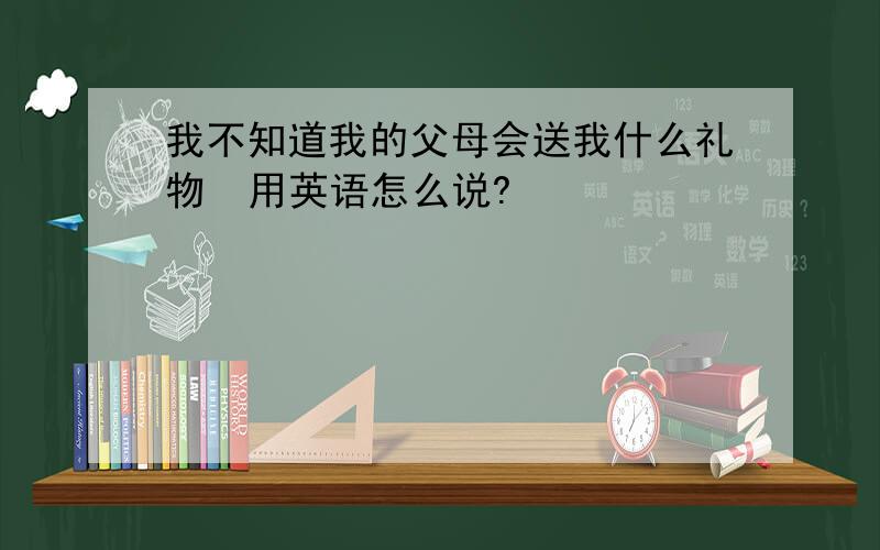 我不知道我的父母会送我什么礼物  用英语怎么说?