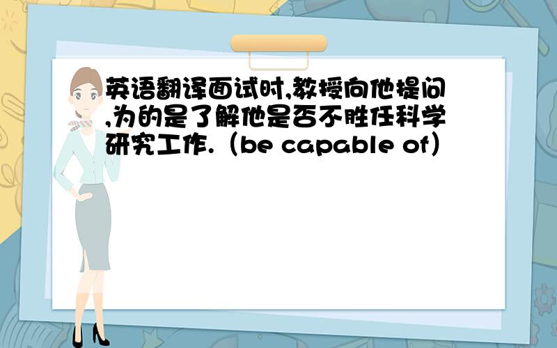 英语翻译面试时,教授向他提问,为的是了解他是否不胜任科学研究工作.（be capable of）