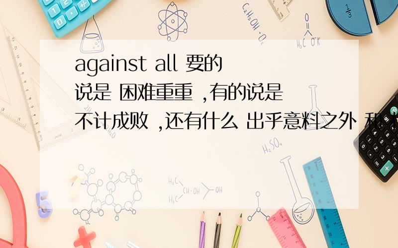 against all 要的说是 困难重重 ,有的说是 不计成败 ,还有什么 出乎意料之外 和 相对于所有的机会 不要看知道里的答案啊，感觉是错的~这是westlife和玛利亚-凯瑞翻唱的一首歌。