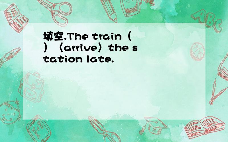 填空.The train（ ）〈arrive〉the station late.