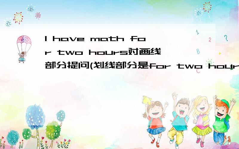 I have math for two hours对画线部分提问(划线部分是for two hours )