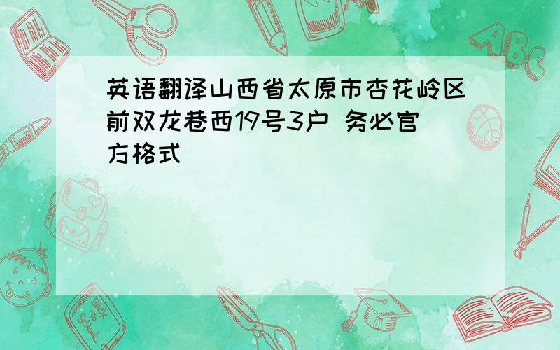 英语翻译山西省太原市杏花岭区前双龙巷西19号3户 务必官方格式