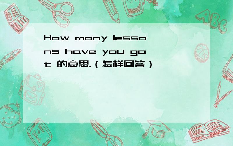 How many lessons have you got 的意思.（怎样回答）