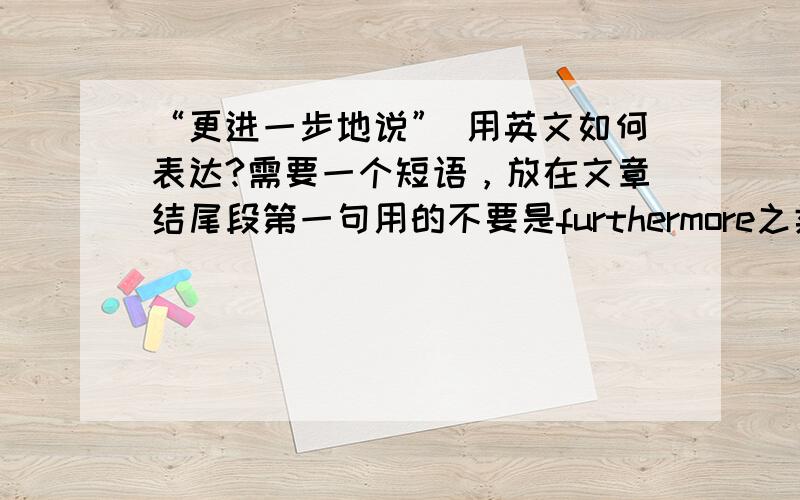 “更进一步地说” 用英文如何表达?需要一个短语，放在文章结尾段第一句用的不要是furthermore之类的单词