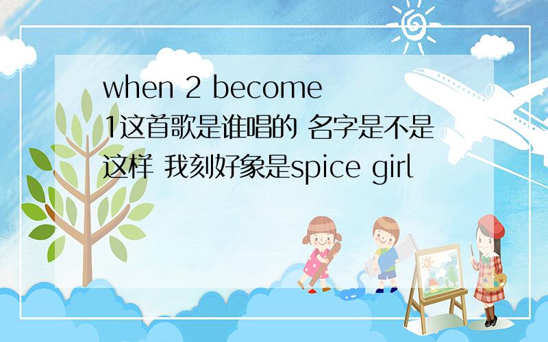 when 2 become 1这首歌是谁唱的 名字是不是这样 我刻好象是spice girl