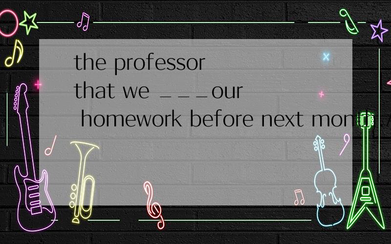 the professor that we ___our homework before next month.A:handed inB:will hand inC:hand inD:must hand in请说说为什么选那个答案谢谢