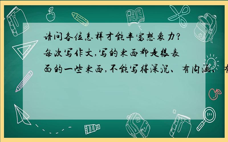 请问各位怎样才能丰富想象力?每次写作文,写的东西都是很表面的一些东西,不能写得深沉、有内涵、有想法.要怎么办才能做到这样?