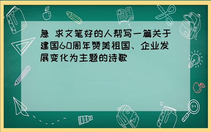 急 求文笔好的人帮写一篇关于建国60周年赞美祖国、企业发展变化为主题的诗歌