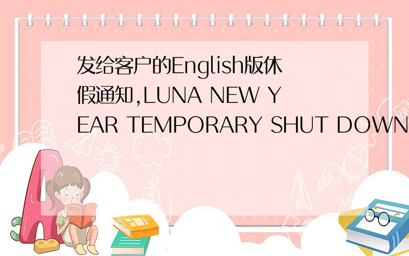 发给客户的English版休假通知,LUNA NEW YEAR TEMPORARY SHUT DOWNFeb.07th,2007Att:All Value CustomersPlease kindly be informed that our company will temporary shut down from Date Feb.12th,2007 to Feb.25th,2007.Resume worker on Feb.26th,2007 (Mo