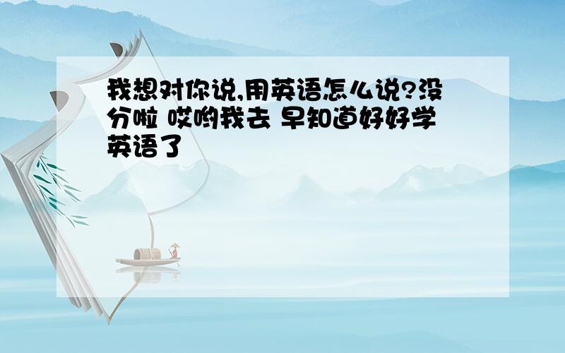 我想对你说,用英语怎么说?没分啦 哎哟我去 早知道好好学英语了