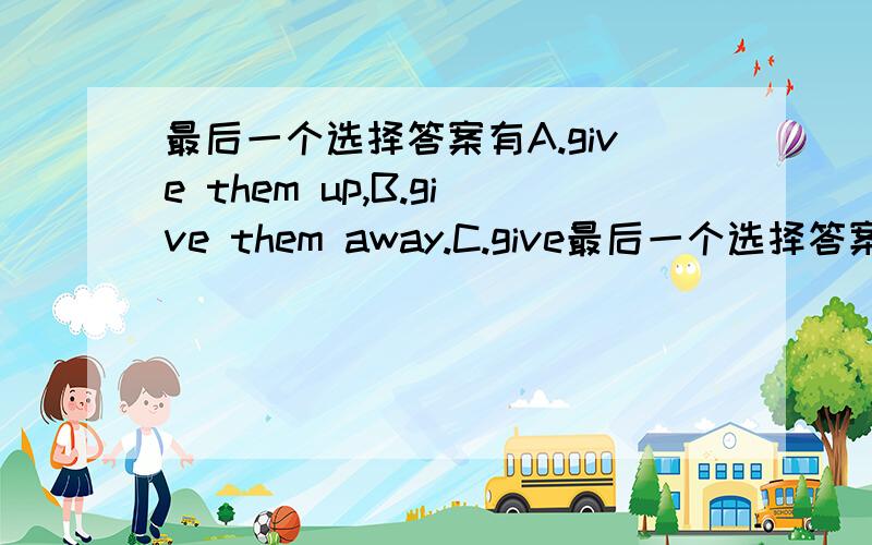 最后一个选择答案有A.give them up,B.give them away.C.give最后一个选择答案有A.give them  up,B.give them  away.C.give  them  off.D.give  them  in愿意帮忙的是好人