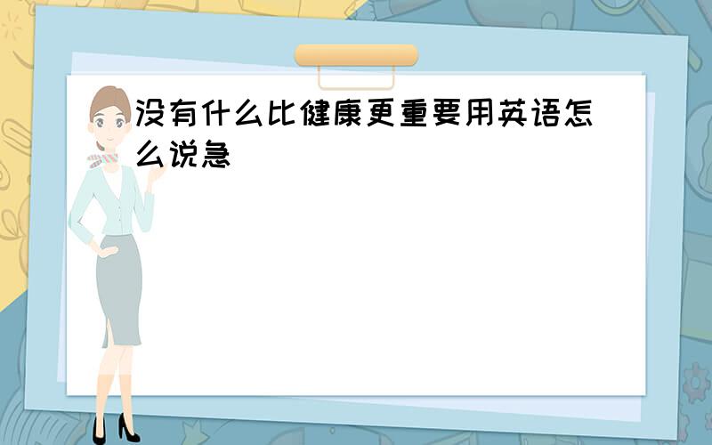 没有什么比健康更重要用英语怎么说急