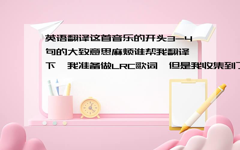 英语翻译这首音乐的开头3-4句的大致意思麻烦谁帮我翻译一下,我准备做LRC歌词,但是我收集到了两套中文歌词,我不知道那一套才是正确的,所以只要有大致意思就可以了,