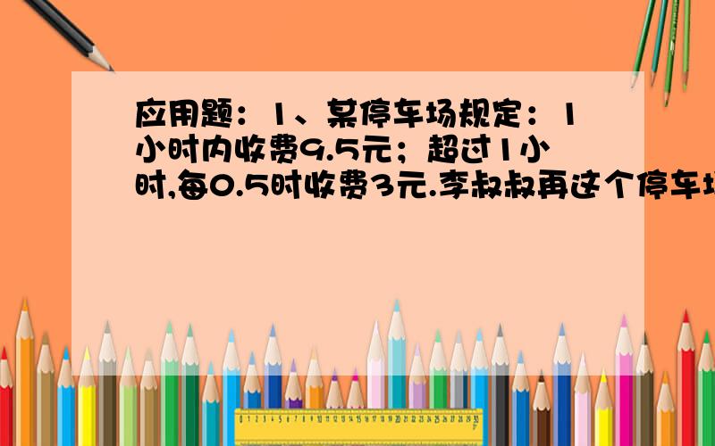 应用题：1、某停车场规定：1小时内收费9.5元；超过1小时,每0.5时收费3元.李叔叔再这个停车场停车用了12.5元停车费,那么李叔叔停车停了多少小时?打错了，刚刚的题目应该是：某停车场规定