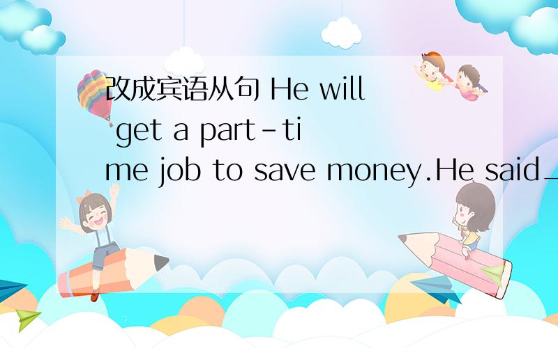 改成宾语从句 He will get a part-time job to save money.He said__________