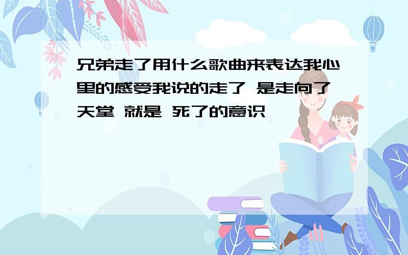 兄弟走了用什么歌曲来表达我心里的感受我说的走了 是走向了天堂 就是 死了的意识