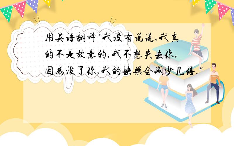 用英语翻译“我没有说谎,我真的不是故意的,我不想失去你,因为没了你,我的快乐会减少几倍.”