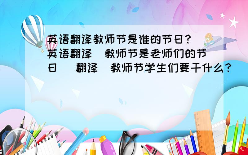 英语翻译教师节是谁的节日？（英语翻译）教师节是老师们的节日 （翻译）教师节学生们要干什么？（翻译）学生们要送给老师礼物。（翻译