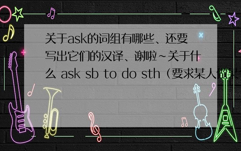 关于ask的词组有哪些、还要写出它们的汉译、谢啦~关于什么 ask sb to do sth（要求某人做某事）这些方面的。有ask sb do sth这个词组吗？问某人关于什么的问题 的词组怎么说、