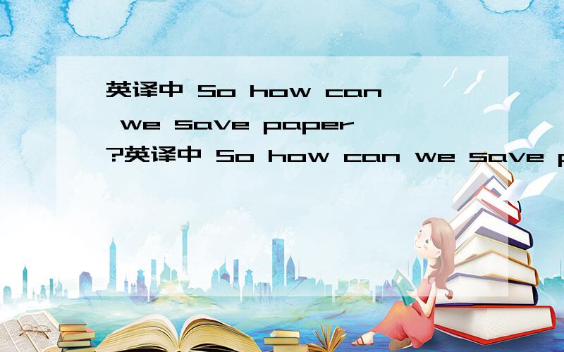 英译中 So how can we save paper?英译中 So how can we save paper?We can use both sides of every piece of paper,especially when we are making notes.We can choose drinks in bottles instead of those in paper packets.We can also use cotton handkerch