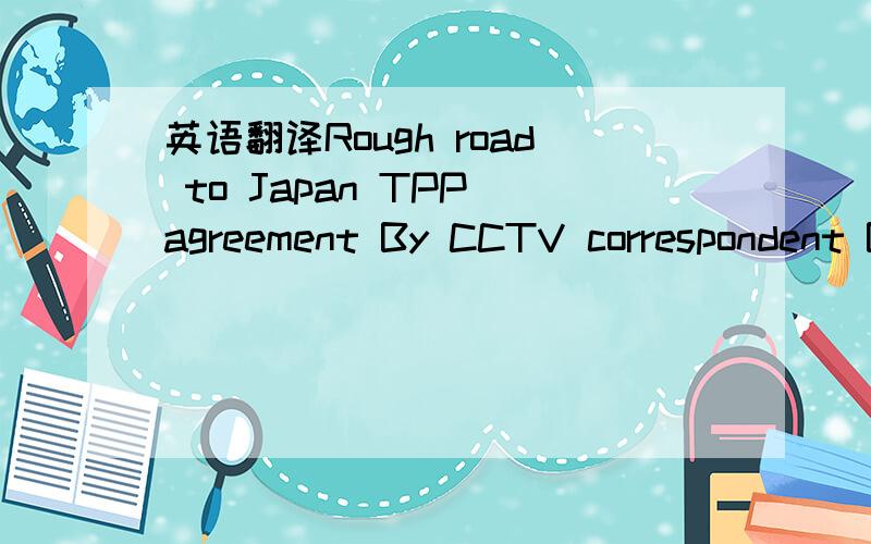 英语翻译Rough road to Japan TPP agreement By CCTV correspondent Biresh Banerjee Japan may have only just agreed to join the Trans-Pacific Partnership (or TPP),but the intention was to do so nearly two years back.Former Japanese Prime Minister Yoi