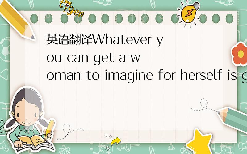 英语翻译Whatever you can get a woman to imagine for herself is going to be perceived by her as being her own thought,and therefore she will not resist it.Whatever you have to argue a woman into will be perceived as coming from outside of herself,