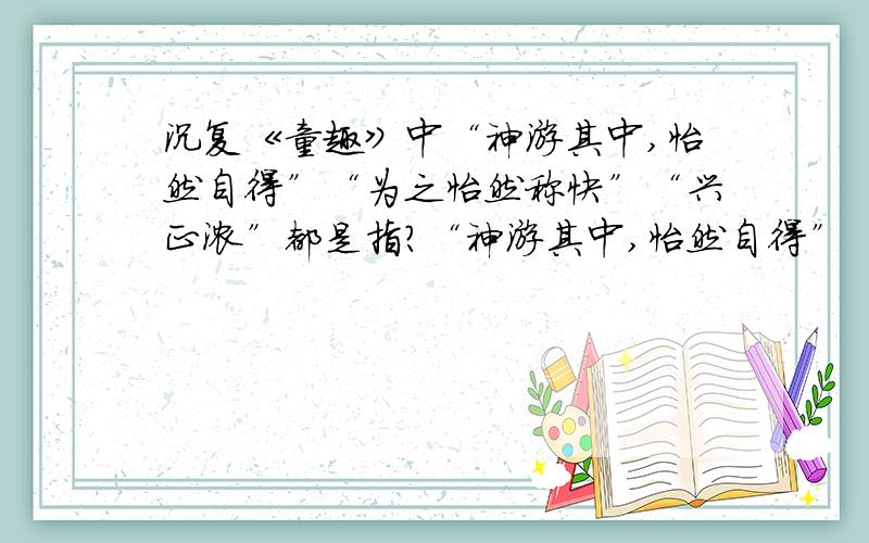 沉复《童趣》中“神游其中,怡然自得”“为之怡然称快”“兴正浓”都是指?“神游其中,怡然自得”“为之怡然称快”“兴正浓”都是描写怎样的句子?在文中起什么作用?