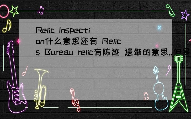 Relic Inspection什么意思还有 Relics Bureau relic有陈迹 遗骸的意思..但是用在这里好像不太对头..Relics Bureau 是一个什么局啊?为什么要做Relic Inspection呢?我们国家是不是真有文物局呢?这个文物局和