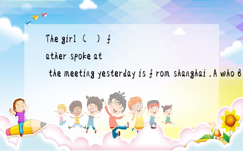 The girl ( ) father spoke at the meeting yesterday is f rom shanghai .A who B whom C that D whose